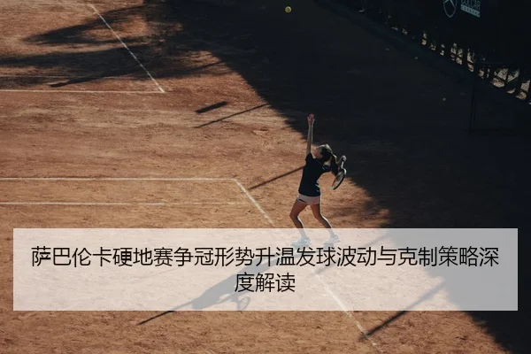 萨巴伦卡硬地赛争冠形势升温发球波动与克制策略深度解读