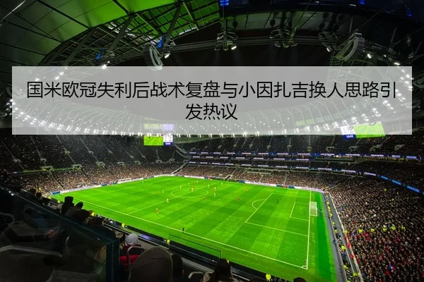 国米欧冠失利后战术复盘与小因扎吉换人思路引发热议