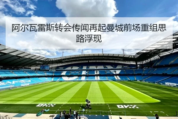 阿尔瓦雷斯转会传闻再起曼城前场重组思路浮现