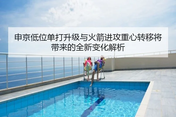 申京低位单打升级与火箭进攻重心转移将带来的全新变化解析