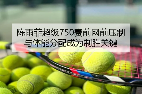 陈雨菲超级750赛前网前压制与体能分配成为制胜关键